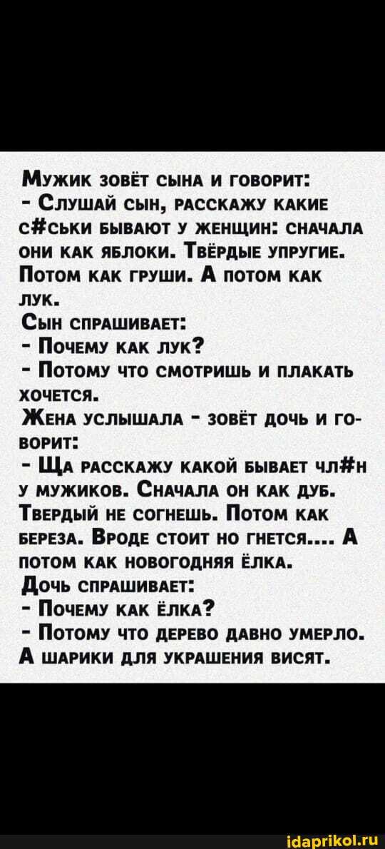 Мужик ЗОВЕТ СЫНА И ГОВОРИТ:
- СЛУШАЙ СЫН, РАССКАЖУ КАКИЕ БЫВАЮТ У ЖЕНЩИН: СНАЧАЛА ОНИ КАК ЯБЛОКИ. ТВЁРДЫЕ УПРУГИЕ.
Потом кАК ГРУШИ. А ПОТОМ КАК
лук.
Сын СПРАШИВАЕТ:
- Почему кАК лук?
- Потому что СМОТРИШЬ И ПЛАКАТЬ ХОЧЕТСЯ.
ЖЕНА УСЛЫШАЛА - ЗОВЁТ ДОЧЬ И ГО-
ВОРИТ:
ЩА РАССКАЖУ КАКОЙ БЫВАЕТ ЧЛЯН у мужиков. СНАЧАЛА ОН КАК ДУБ.
ТВЕРДЫЙ НЕ СОГНЕШЬ. ПОТОМ КАК БЕРЕЗА. ВРОДЕ СТОИТ НО ГНЕТСЯ.... А ПОТОМ КАК НОВОГОДНЯЯ ЁЛКА.
Дочь СПРАШИВАЕТ:
- Почему КАК ЁЛКА?
- Потому что ДЕРЕВО ДАВНО УМЕРЛО.
А ШАРИКИ ДЛЯ УКРАШЕНИЯ ВИСЯТ.