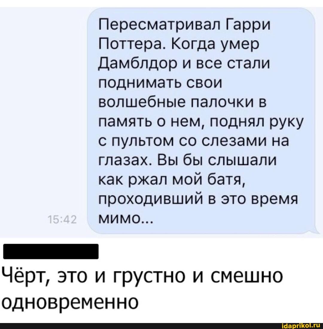 Пересматривал Гарри
Поттера. Когда умер
Дамблдор и все стали поднимать свои волшебные палочки в память о нем, поднял руку с пультом со слезами на глазах. Вы бы слышали как ржал мой батя, проходивший в это время
МИМО...
Чёрт, это и грустно и смешно
одновременно