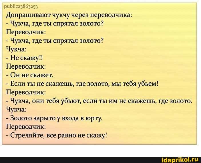 I Допрашивают чукчу через переводчика:
- Чукча, где ты спрятал золото?
Переводчик:
- Чукча, где ты спрятал золото?
Чукча:
- Не скажу!!
Переводчик:
- Он не скажет.
- Если ты не скажешь, где золото, мы тебя убьем!
Переводчик:
- Чукча, они тебя убьют, если ты им не скажешь, где золото.
Чукча:
- Золото зарыто у входа в юрту.
Переводчик:
- Стреляйте, все равно не скажу!