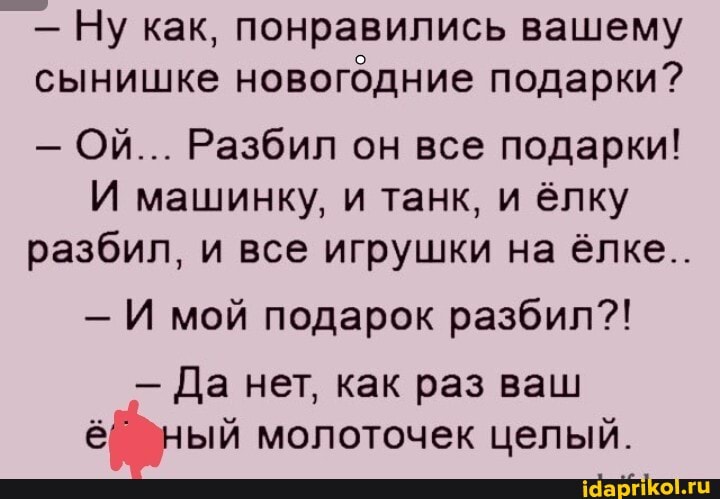 - Ну как, понравились вашему сынишке новогодние подарки?
- Ой... Разбил он все подарки!
И машинку, и танк, и ёлку разбил, и все игрушки на ёлке..
И мой подарок разбил?!
- Да нет, как раз ваш ный молоточек целый.
