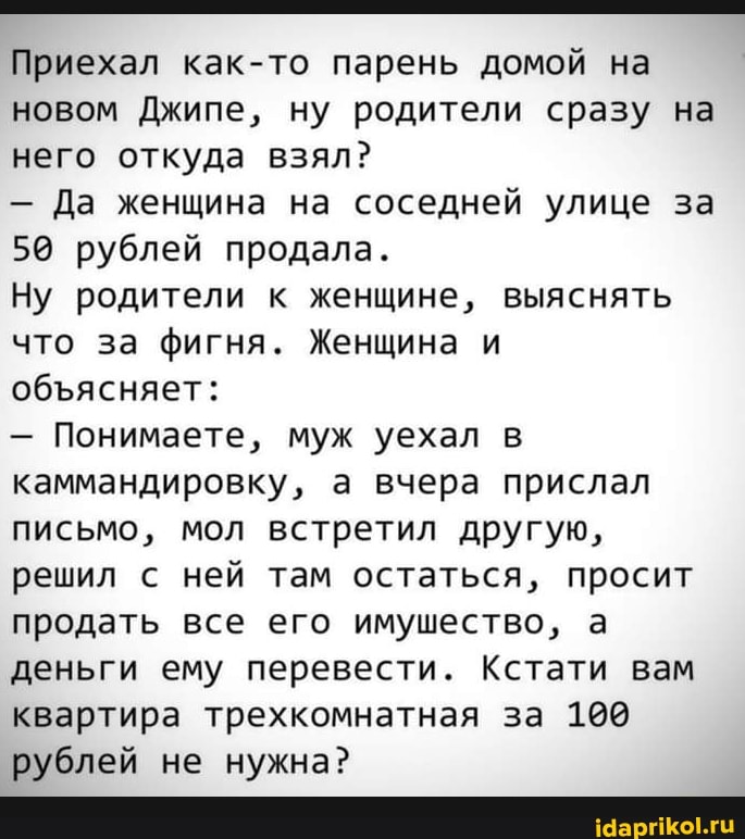 Приехал ка к-то парень домой на новом Джипе, ну родители сразу на него откуда взял?
- Да женщина на соседней улице за
50 рублей продала.
Ну родители к женщине, выяснять что за фигня. Женщина и обясняет:
- Понимаете, муж уехал в каммандировку, а вчера прислал письмо, мол встретил другую, решил ней там остаться, просит продать все его имушество, а деньги ему перевести. Кстати вам квартира трехкомнатная за 100 рублей не нужна?
