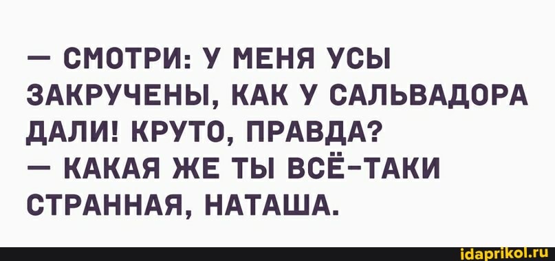 - СМОТРИ: У МЕНЯ УСЫ ЗАКРУЧЕНЫ, КАК У САЛЬВАДОРА ДАЛИ! КРУТО, ПРАВДА?
- КАКАЯ ЖЕ ТЫ ВСЁ-ТАКИ СТРАННАЯ, НАТАША.
