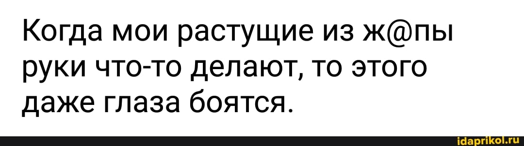 Когда мои растущие из ж@пы
руки что-то делают, то этого
даже глаза боятся.