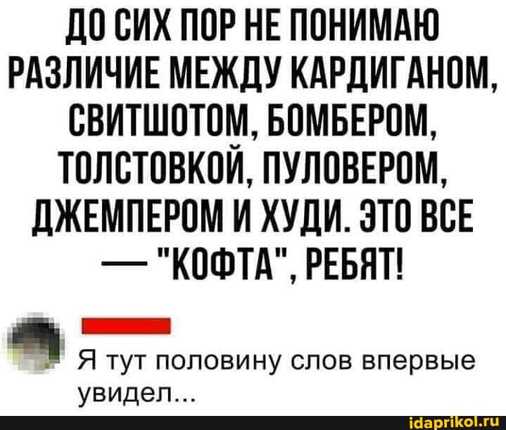 ДО СИХ ПОР НЕ ПОНИМАЮ РАЗЛИЧИЕ МЕЖДУ КАРДИГАНОМ,
СВИТШОТОМ, БОМБЕРОМ,
ТОЛСТОВКОЙ, ПУЛОВЕРОМ,
ДЖЕМПЕРОМ И ХУДИ. ЭТО ВСЕ
- "КОФТА", РЕБЯТ!
Я тут половину слов впервые увидел...