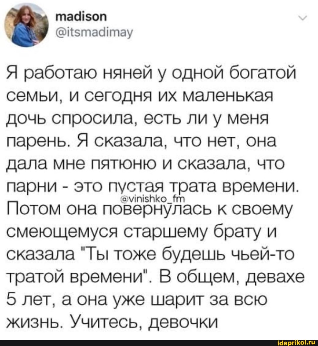 Я работаю няней у одной богатой семьи, и сегодня их маленькая дочь спросила, есть ли у меня парень. Я сказала, что нет, она дала мне пятюню и сказала, что парни - это она пустая трата времени.
Потом она повернулась к своему смеющемуся старшему брату и сказала "Ты тоже будешь чьей-то тратой времени". В общем, девахе
5 лет, а она уже шарит за всю жизнь. Учитесь, девочки