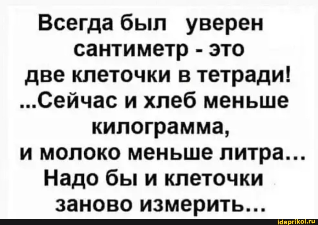 Всегда был уверен сантиметр - это две клеточки в тетради!
...Сейчас и хлеб меньше килограмма,
и молоко меньше литра...
Надо бы и клеточки заново измерить...