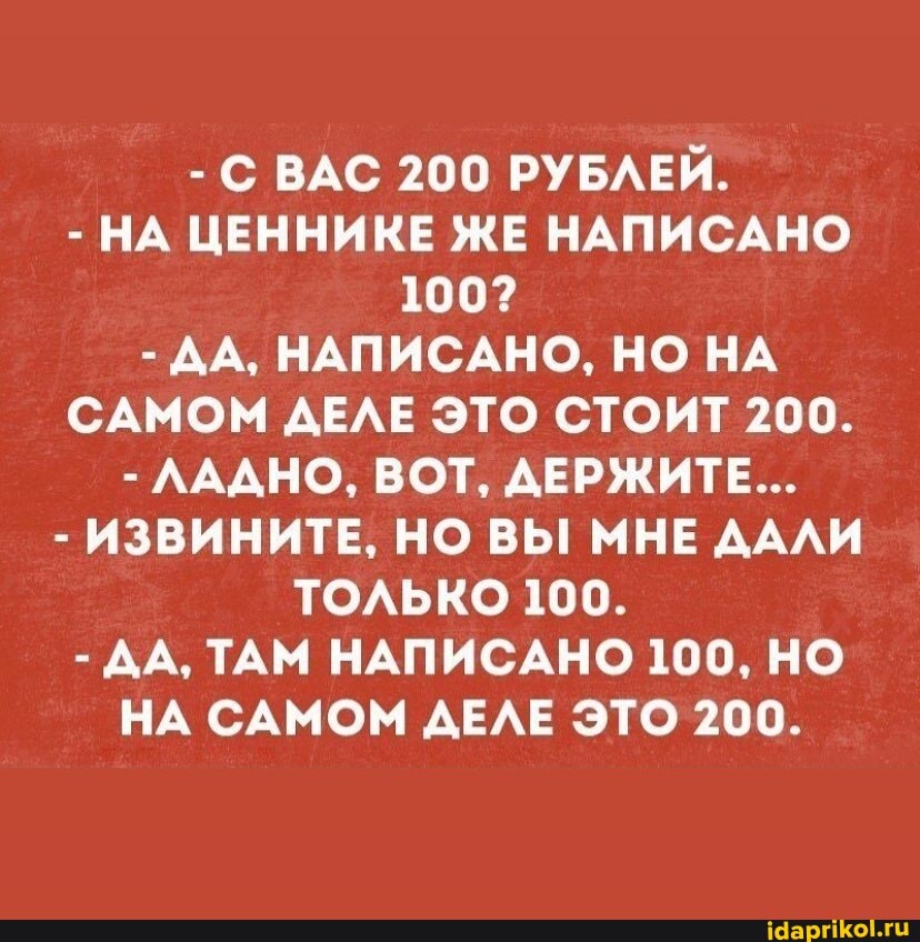 - С ВАС 200 РУБЛЕЙ.
- НА ЦЕННИКЕ ЖЕ НАПИСАНО
100?
- ДА, НАПИСАНО, НО НА САМОМ ДЕЛЕ ЭТО СТОИТ 200.
- ЛАДНО, ВОТ, ДЕРЖИТЕ...
- ИЗВИНИТЕ, НО ВЫ МНЕ ДАЛИ ТОЛЬКО 100.
- ДА, ТАМ НАПИСАНО 100, НО НА САМОМ ДЕЛЕ ЭТО 200.