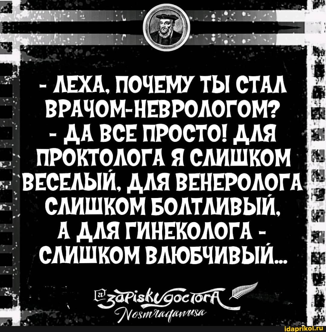 - ЛЕХА. ПОЧЕМУ ТЫ СТАЛ ВРАЧОМ-НЕВРОЛОГОМ?
- ДА ВСЕ ПРОСТО! ДЛЯ Е:
ПРОКТОЛОГА Я СЛИШКОМ
_ ВЕСЕЛЫЙ. ДЛЯ ВЕНЕРОЛОГА СЛИШКОМ БОЛТЛИВЫЙ.
А ДЛЯ ГИНЕКОЛОГА -
СЛИШКОМ ВЛЮБЧИВЫЙ..