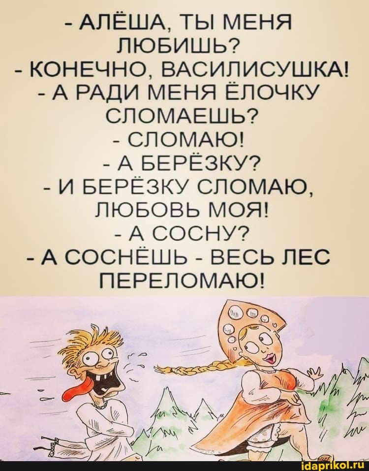 - АЛЁША, ТЫ МЕНЯ ЛЮБИШЬ?
- КОНЕЧНО, ВАСИЛИСУШКА!
- А РАДИ МЕНЯ ЁЛОЧКУ СЛОМАЕШЬ?
- СЛОМАЮ!
- А БЕРЁЗКУ?
- И БЕРЁЗКУ СЛОМАЮ,
ЛЮБОВЬ МОЯ!
- А СОСНУ?
- А СОСНЁШЬ - ВЕСЬ ЛЕС ПЕРЕЛОМАЮ!