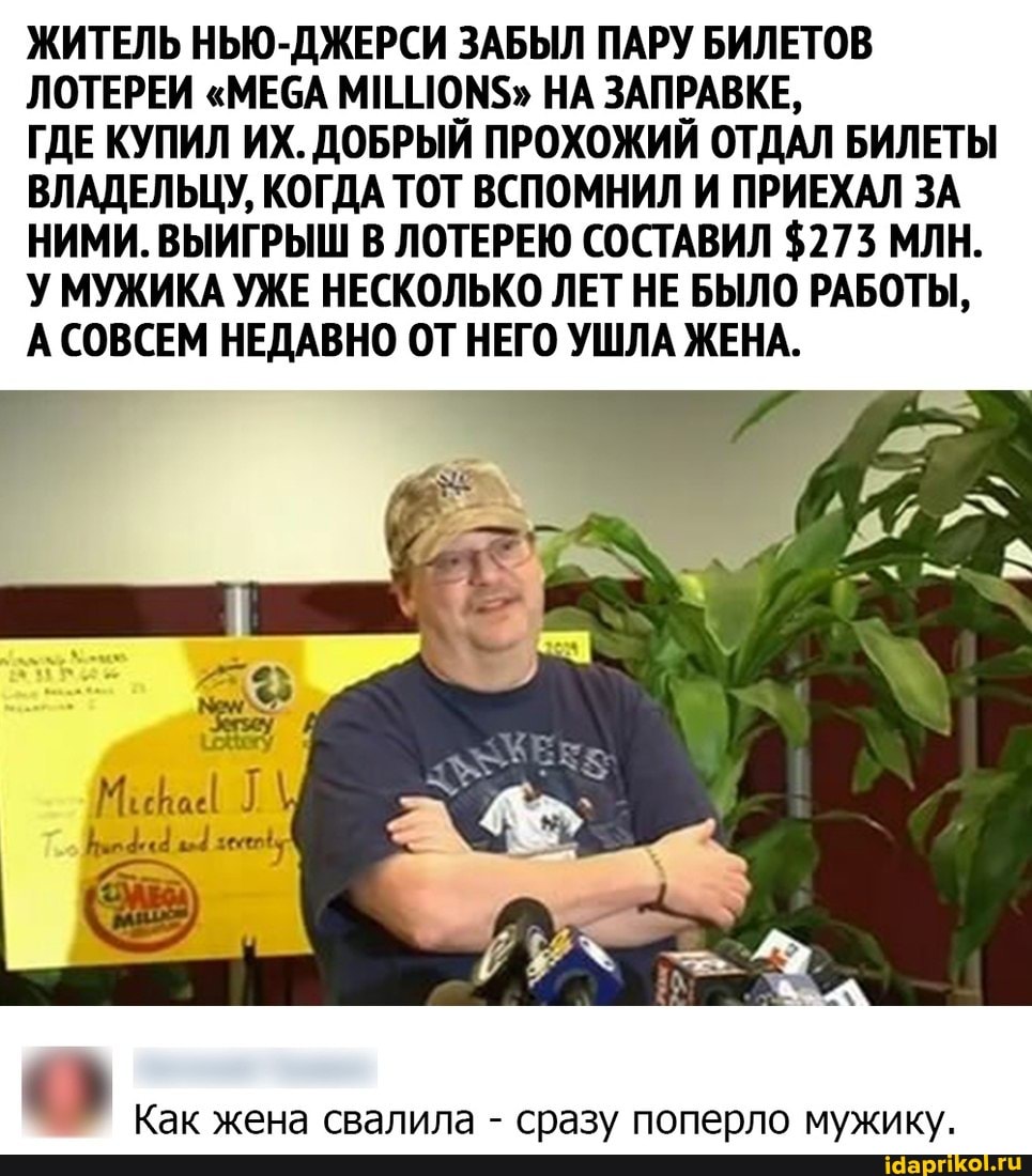 ЖИТЕЛЬ НЬЮ-ДЖЕРСИ ЗАБЫЛ ПАРУ БИЛЕТОВ ЛОТЕРЕИ "МЕСА МШИОМ$" НА ЗАПРАВКЕ,
ГДЕ КУПИЛ ИХ. ДОБРЫЙ ПРОХОЖИЙ ОТДАЛ БИЛЕТЫ ВЛАДЕЛЬЦУ, КОГДА ТОТ ВСПОМНИЛ И ПРИЕХАЛ ЗА НИМИ. ВЫИГРЫШ В ЛОТЕРЕЮ СОСТАВИЛ $273 МЛН.
У МУЖИКА УЖЕ НЕСКОЛЬКО ЛЕТ НЕ БЫЛО РАБОТЫ,
А СОВСЕМ НЕДАВНО ОТ НЕГО УШЛА ЖЕНА.
Как жена свалила - сразу поперло мужику.