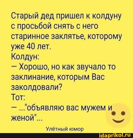 Старый дед пришел к колдуну с просьбой снять с него старинное заклятье, которому уже 40 лет.
Колдун:
- Хорошо, но как звучало то заклинание, которым Вас заколдовали?
ОбЪЯВЛЯЮ Тот:
...обявляю вас мужем женой".
Улётный юмор