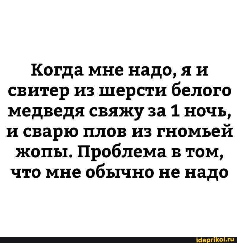 Когда мне надо, яи свитер из шерсти белого медведя свяжу за 1 ночь, и сварю плов из гномьей
жопы. Проблема в том, что мне обычно не надо