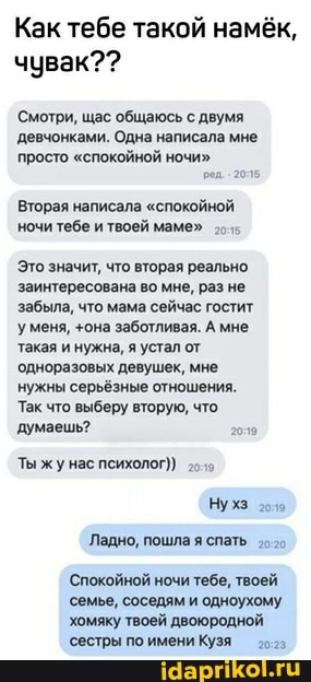 Как тебе такой намёк, чувак??
Смотри, щас общаюсь с двумя
'девчонками. Одна написала мне просто "спокойной ночи"
Вторая написала "спокойной ночи тебе и твоей маме"
Это значит, что вторая реально заинтересована во мне, раз не забыла, что мама сейчас гостит уменя, +она заботливая. А мне такая и нужна, я устал от одноразовых девушек, мне нужны серьёзные отношения.
Так что выберу вторую, что думаешь? гол
Ты жу нас психолог)
Нухз
Ладно, пошла я спать
'Спокойной ночи тебе, твоей семье, соседям и одноухому
хомяку твоей двоюродной
'сестры по имени Кузя озз