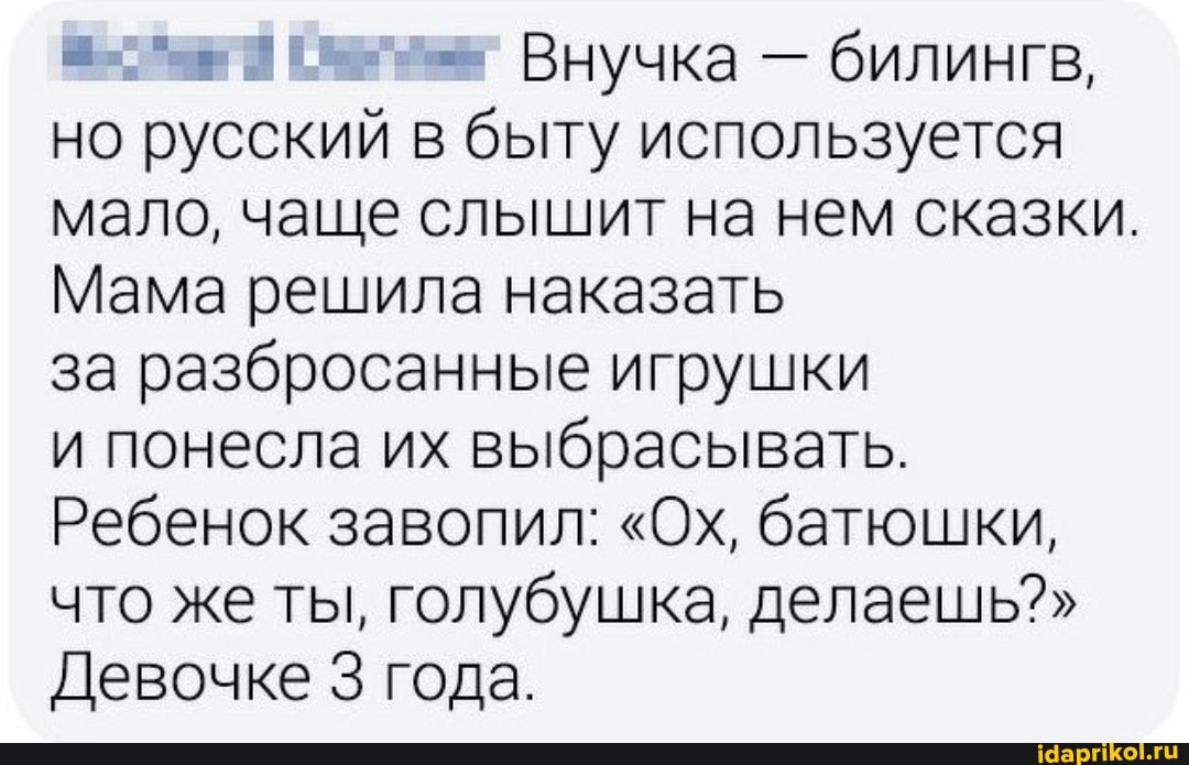 Внучка - билингв, но русский в быту используется мало, чаще слышит на нем сказки.
Мама решила наказать
за разбросанные игрушки
и понесла их выбрасывать.
Ребенок завопил: "Ох, батюшки, что же ты, голубушка, делаешь?"
Девочке 3 года.