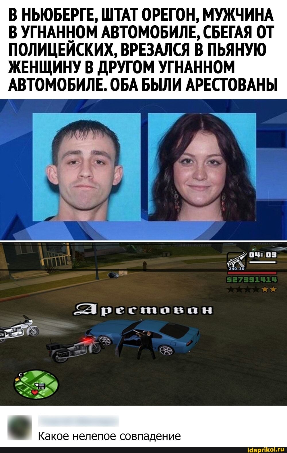 В НЬЮБЕРГЕ, ШТАТ ОРЕГОН, МУЖЧИНА В УГНАННОМ АВТОМОБИЛЕ, СБЕГАЯ ОТ ПОЛИЦЕЙСКИХ, ВРЕЗАЛСЯ В ПЬЯНУЮ ЖЕНЩИНУ В ДРУГОМ УГНАННОМ АВТОМОБИЛЕ. ОБА БЫЛИ АРЕСТОВАНЫ
240-30
Арестован
Какое нелепое совпадение