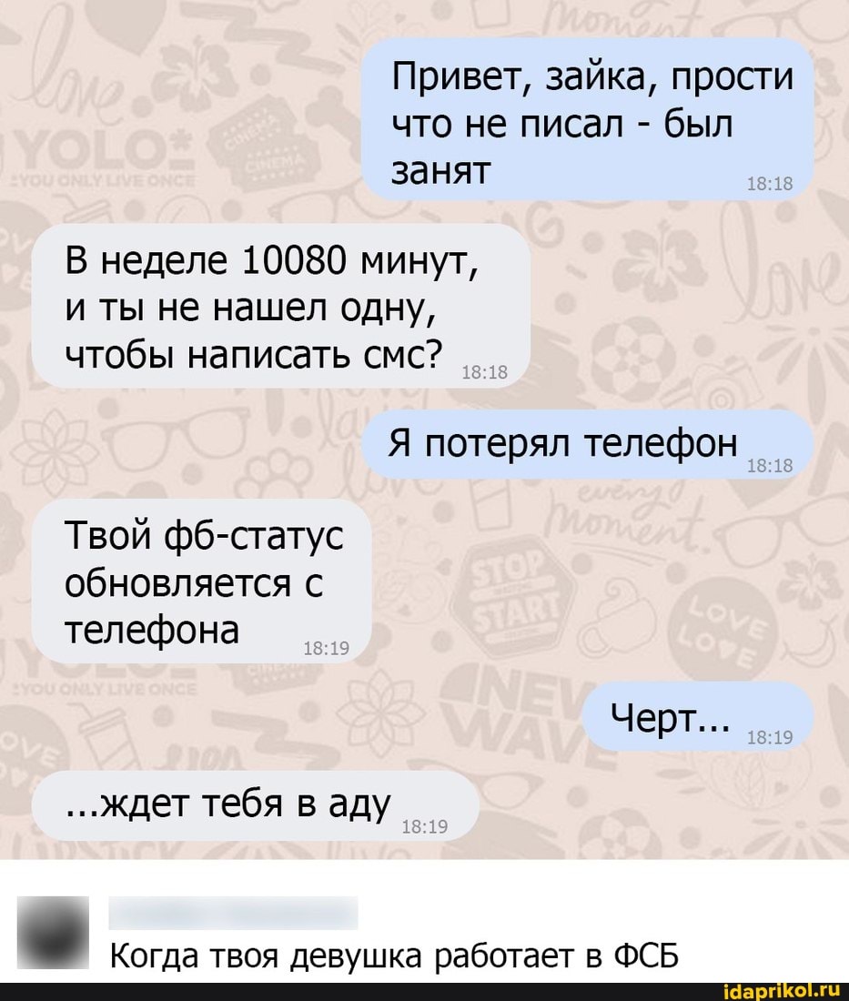 Привет, зайка, прости что не писал - был занят
В неделе 10080 минут, и ты не нашел одну, чтобы написать смс?
Я потерял телефон
Твой фб-статус обновляется с телефона
Черт...
19
...ждет тебя в аду
Когда твоя девушка работает в ФСБ