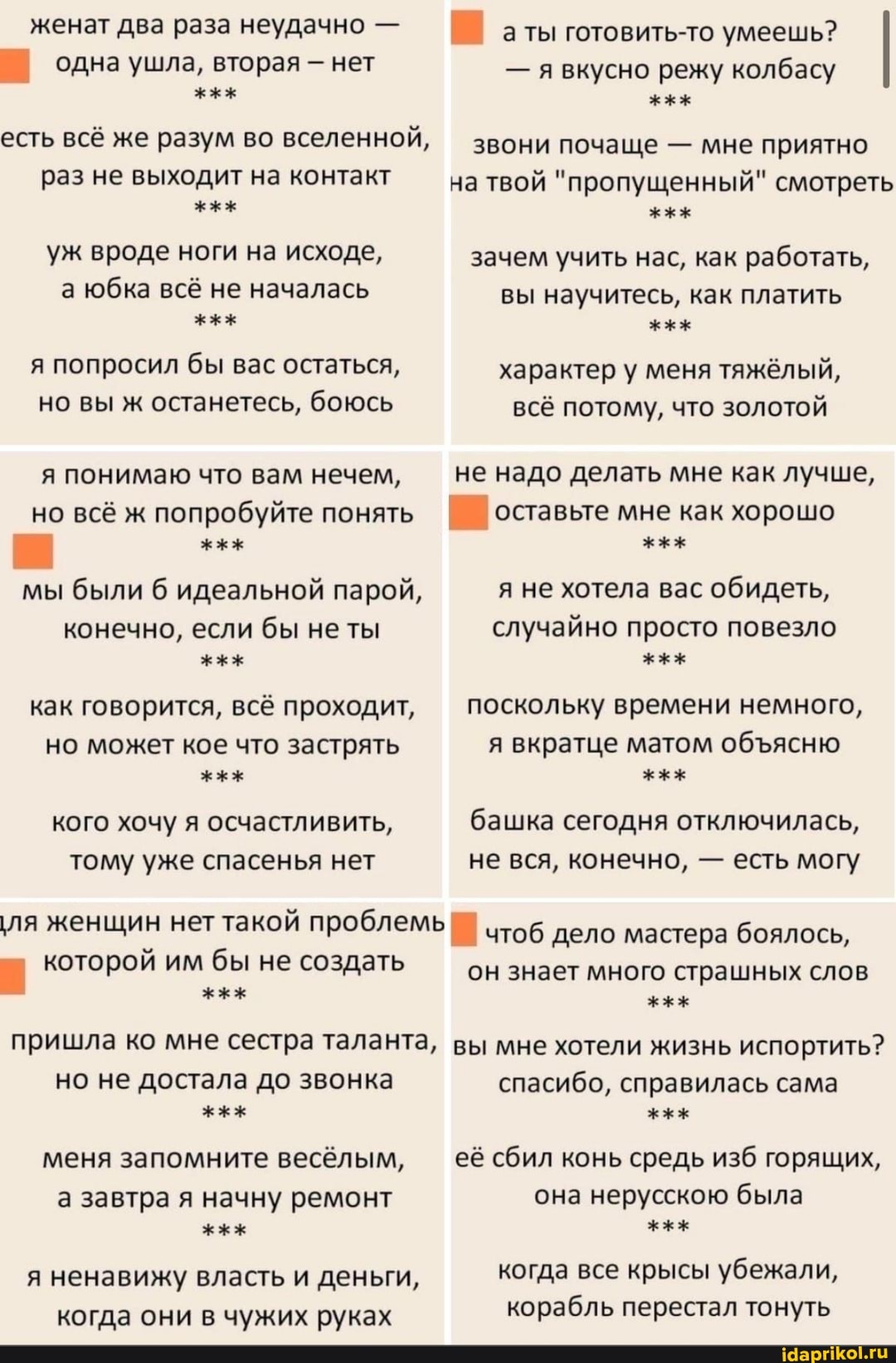 женат два раза неудачно -
одна ушла, вторая нет
есть всё же разум во вселенной,
раз не выходит на контакт уж вроде ноги на исходе, а юбка всё не началась я попросил бы вас остаться, но вы ж останетесь, боюсь
я понимаю что вам нечем,
но всё ж попробуйте понять
мы были идеальной парой,
конечно, если бы не ты как говорится, всё проходит, но может кое что застрять кого хочу я осчастливить, тому уже спасенья нет
'ля женщин нет такой проблемь!
которой им бы не создать
а ты готовить-то умеешь?
- явкусно режу колбасу
звони почаще - мне приятно
раз не выходит на контакт на твой "пропущенный" смотреть
зачем учить нас, как работать, вы научитесь, как платить характер у меня тяжёлый, всё потому, что золотой
не надо делать мне как лучше, оставьте мне как хорошо
я не хотела вас обидеть, случайно просто повезло поскольку времени немного, я вкратце матом обясню башка сегодня отключилась, не вся, конечно, - есть могу
чтоб дело мастера боялось,
он знает много страшных слов
пришла ко мне сестра таланта, вы мне хотели жизнь испортить?
но не достала до звонка меня запомните весёлым, а завтра я начну ремонт я ненавижу власть и деньги, когда они в чужих руках
спасибо, справилась сама её сбил конь средь изб горящих, она нерусскою была когда все крысы убежали, корабль перестал тонуть