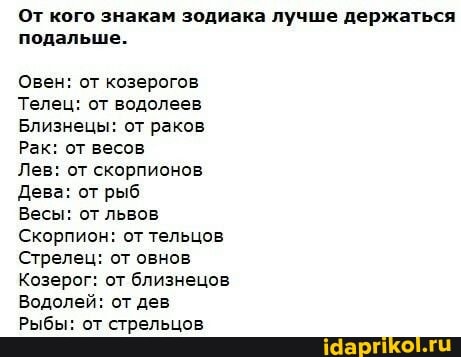 От кого знакам зодиака лучше держаться подальше.
Овен: от козерогов
Телец: от водолеев
Близнецы: от раков
Рак: от весов
Лев: от скорпионов
Дева: от рыб
Весы: от львов
Скорпион: от тельцов
Стрелец: от овнов
Козерог: от близнецов
Водолей: от дев
Рыбы: от стрельцов