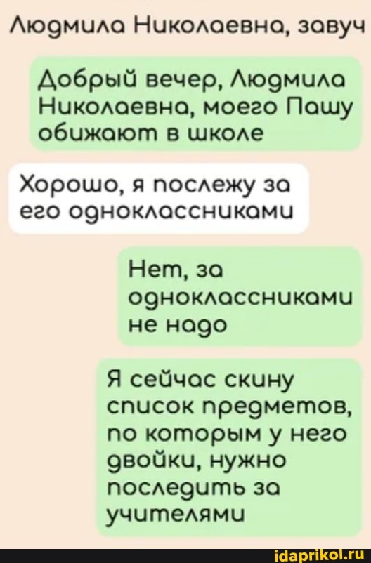 Людмила Николаевна, завуч
Добрый вечер, Людмила
Ноуколаевна, моего Пашу обижают в школе
Хорошо, я послежу за его одноклассниками
Нет, за одноклассниками не надо
Я сейчас скину список предметов, по которым у него двойки, нужно последить за учителями