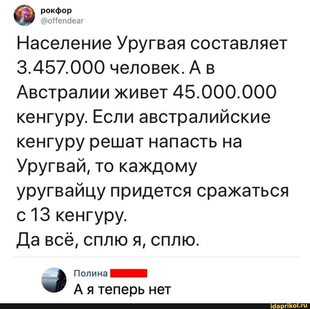 рокфор
Население Уругвая составляет
3.457.000 человек. А в
Австралии живет 45.000.000 кенгуру. Если австралийские кенгуру решат напасть на
Уругвай, то каждому уругвайцу придется сражаться с 13 кенгуру.
Да всё, сплю я, сплю.
Полина
А ятеперь нет