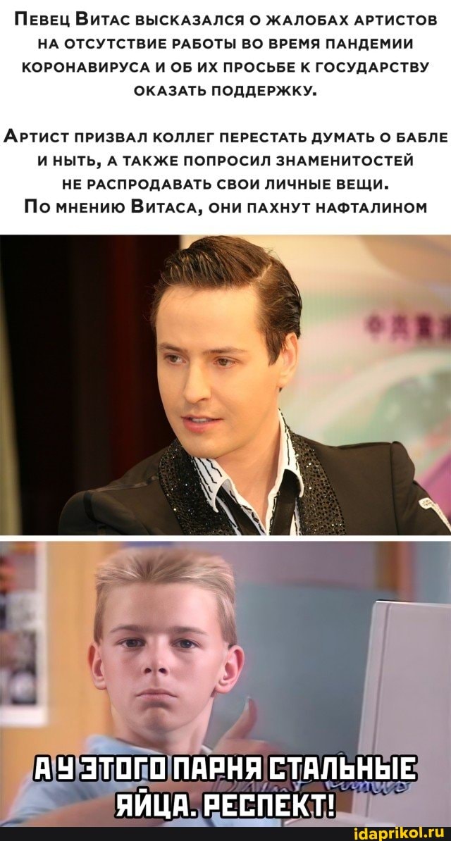 ПЕВЕЦ ВИТАС ВЫСКАЗАЛСЯ О ЖАЛОБАХ АРТИСТОВ НА ОТСУТСТВИЕ РАБОТЫ ВО ВРЕМЯ ПАНДЕМИИ КОРОНАВИРУСА И ОБ ИХ ПРОСЬБЕ К ГОСУДАРСТВУ ОКАЗАТЬ ПОДДЕРЖКУ.
АРТИСТ ПРИЗВАЛ КОЛЛЕГ ПЕРЕСТАТЬ ДУМАТЬ О БАБЛЕ И НЫТЬ, А ТАКЖЕ ПОПРОСИЛ ЗНАМЕНИТОСТЕЙ НЕ РАСПРОДАВАТЬ СВОИ ЛИЧНЫЕ ВЕЩИ.
По мнению ВИТАСА, ОНИ ПАХНУТ НАФТАЛИНОМ
АУ ЭТОГО ПАРНЯ СТАЛЬНЫЕ