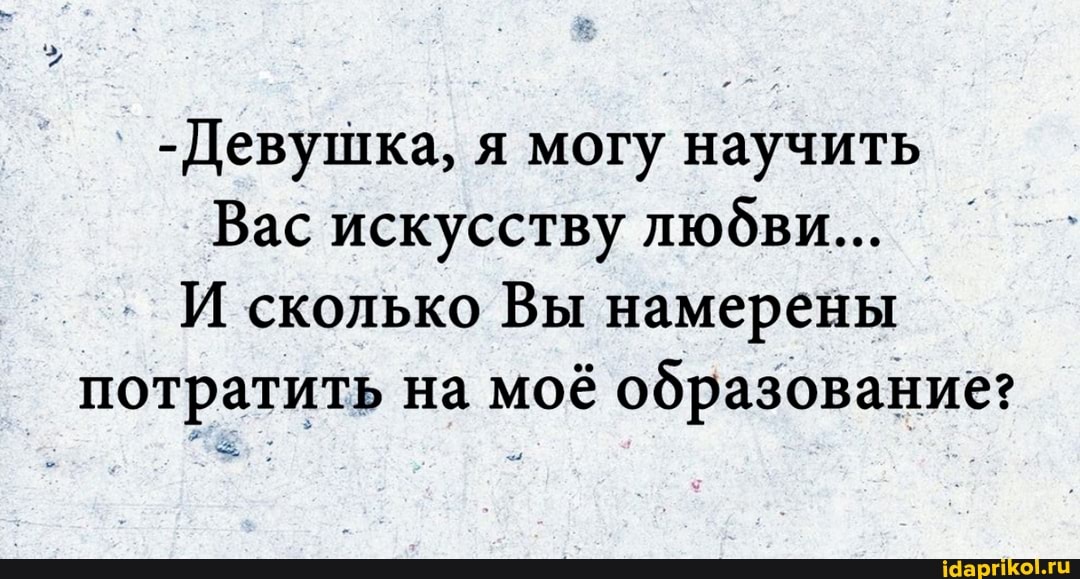 -Девушка, я могу научить
Вас искусству людви...
И сколько Вы намерены потратить на моё образование:
