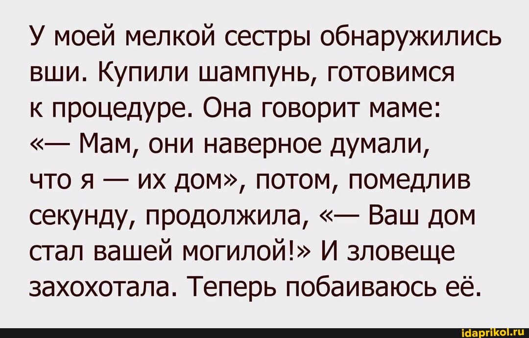 У моей мелкой сестры обнаружились вши. Купили шампунь, готовимся
к процедуре. Она говорит маме:
Мам, они наверное думали,
что я - их дом", потом, помедлив секунду, продолжила, Ваш дом стал вашей могилой!" И зловеще захохотала. Теперь побаиваюсь её.