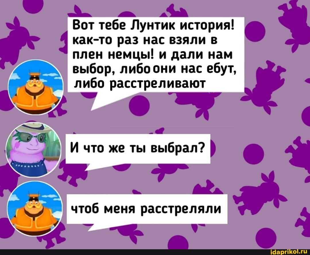 Вот тебе Лунтик история!
как-то раз нас взяли в
плен немцы! и дали нам
выбор, либоони нас ебут,
либо расстреливают