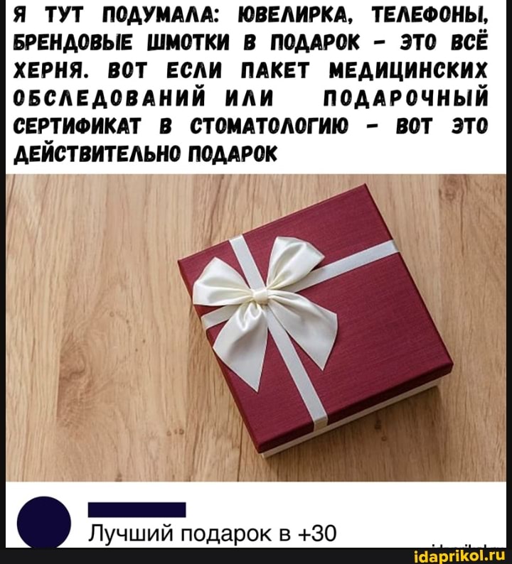 Я ТУТ ПОДУМАЛА: ЮВЕЛИРКА, ТЕЛЕФОНЫ,
БРЕНДОВЫЕ ШМОТКИ В ПОДАРОК - ЭТО ВСЁ ХЕРНЯ. ВОТ ЕСЛИ ПАКЕТ МЕДИЦИНСКИХ ОБСЛЕДОВАНИЙ ИЛИ ПОДАРОЧНЫЙ СЕРТИФИКАТ В СТОМАТОЛОГИЮ - ВОТ эТО ДЕЙСТВИТЕЛЬНО ПОДАРОК
Лучший подарок в +30