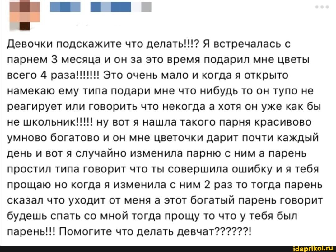 Девочки подскажите что делать!!!? Я встречалась с парнем 3 месяца и он за это время подарил мне цветы всего 4 раза!!! Это очень мало и когда я открыто намекаю ему типа подари мне что нибудь то он тупо не реагирует или говорить что некогда а хотя он уже как бы
не ну вот нашла такого парня коасивово
умново богатово и он мне цветочки дарит почти каждый день и вот я случайно изменила парню с ним а парень простил типа говорит что ты совершила ошибку и я тебя прощаю но когда я изменила с ним 2 раз то тогда парень сказал что уходит от меня а этот богатый парень говорит будешь спать со мной тогда прощу то что у тебя был