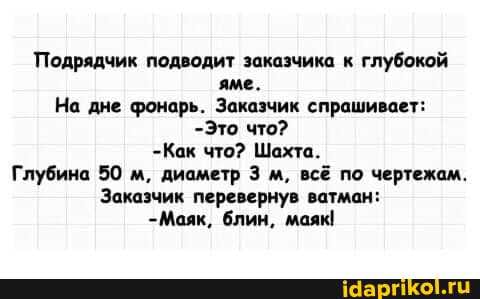 Подрядчик подводит заказчика к глубокой яме.
На дне фонарь. Заказчик спрашивает:
-Это что?
-Как что? Шахта.
Глубина 50 м, диаметр 3 м, всё по чертежам.
Заказчик перевернув ватман:
-Маяк, блин, маяк!