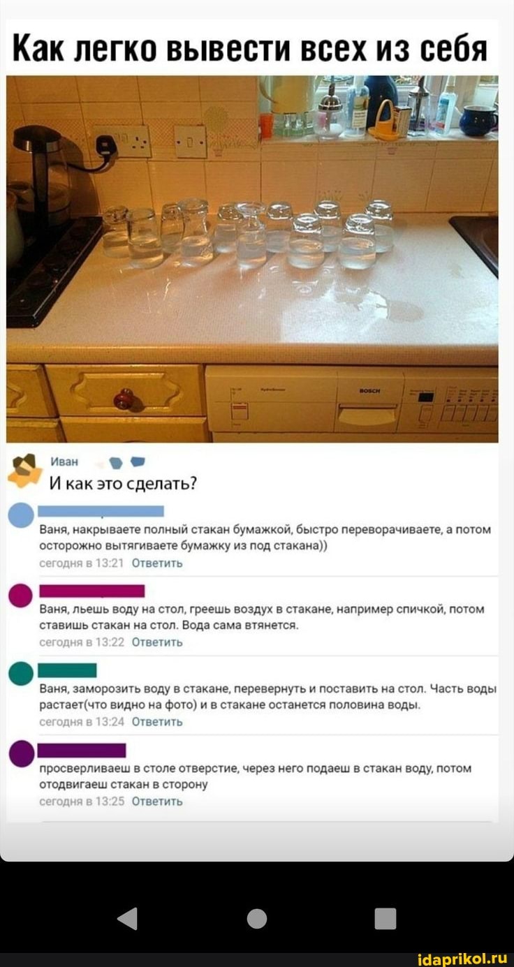 Как легко вывести всех из себя
Иван
И как это сделать?
Ваня, накрываете полный стакан бумажкой, быстро переворачиваете, а потом осторожно вытягиваете бумажку из под стакана))
Ответить
Ваня, льешь воду на стол, греешь воздух в стакане, например спичкой, потом ставишь стакан на стол. Вода сама втянется.
Ответить
Ваня, заморозить воду в стакане, перевернуть и поставить на стол. Часть воды видно на фото) и в стакане останется половина воды.
Ответить
просверливаеш в столе отверстие, через него подаеш в стакан воду, потом отодвигаеш стакан в сторону
Ответить