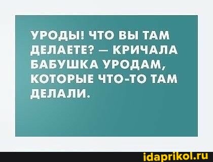 УРОДЫ! ЧТО ВЫ ТАМ ДЕЛАЕТЕ? - КРИЧАЛА БАБУШКА УРОДАМ,
КОТОРЫЕ ЧТО-ТО ТАМ ДЕЛАЛИ.