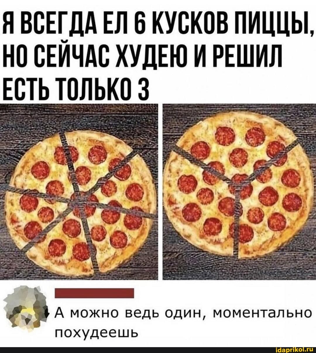Я ВСЕГДА ЕЛ 6 КУСКОВ ПИЦЦЫ,
НО СЕЙЧАС ХУДЕЮ И РЕШИЛ ЕСТЬ ТОЛЬКО
А можно ведь один, моментально похудеешь