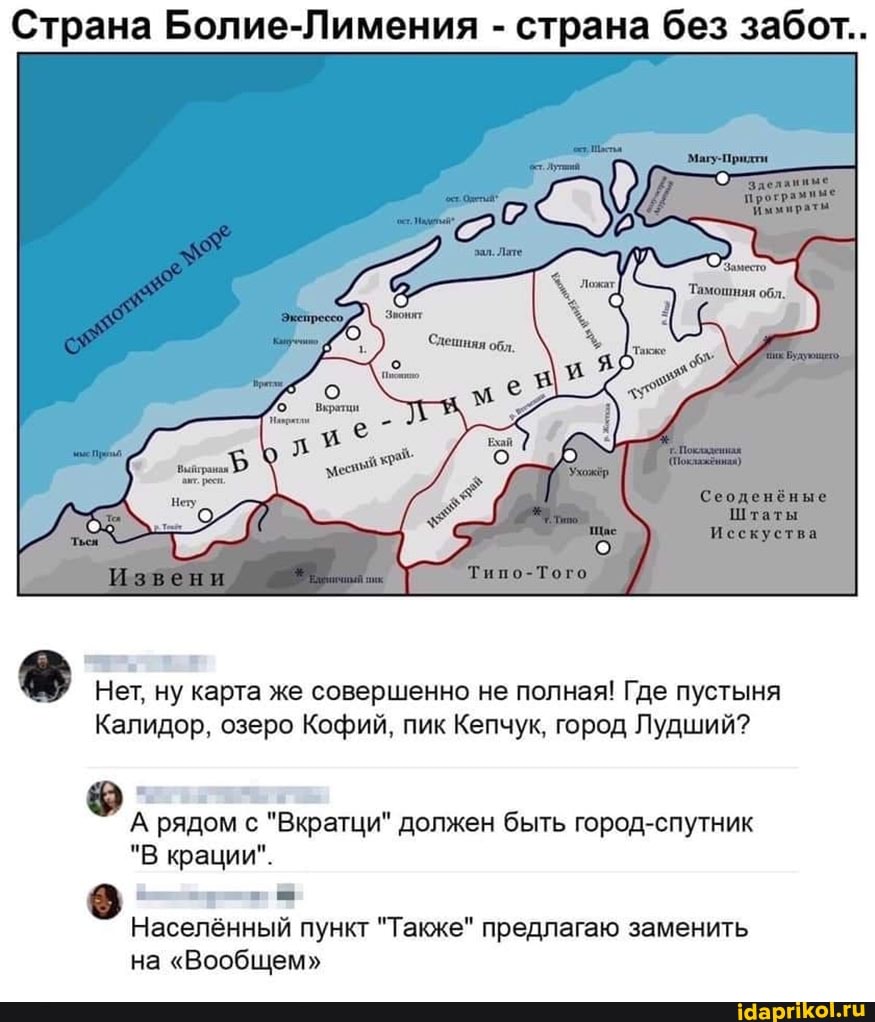 Страна Болие-Лимения - страна без забот..
Тиво-Того
Нет, ну карта же совершенно не полная! Где пустыня
Калидор, озеро Кофий, пик Кепчук, город Лудший?
А рядом с "Вкратци" должен быть город-спутник
"В фации".
Населённый пункт "Также" предлагаю заменить на "Вообщем"