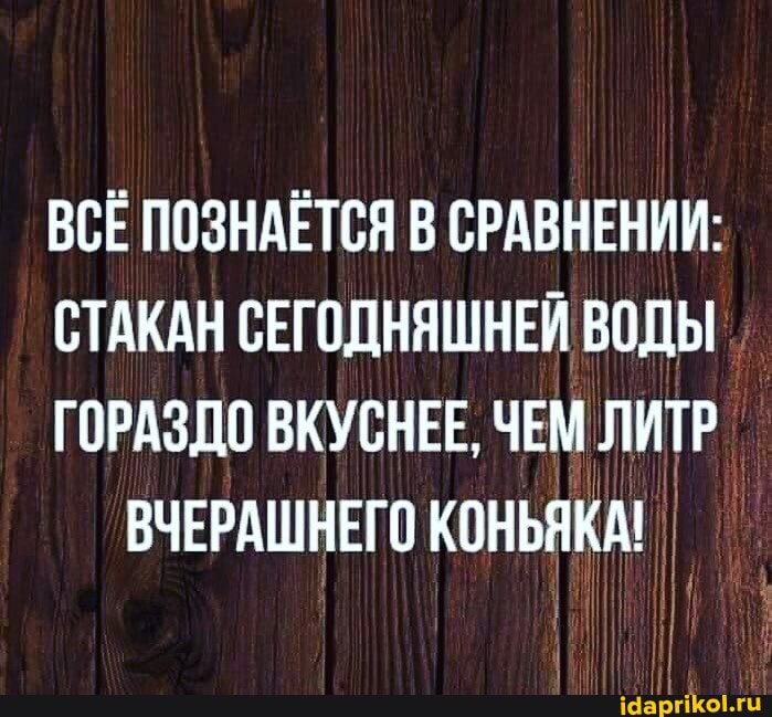 ВСЕ ПОЗНАЕТСЯ В СРАВНЕНИИ:
СТАКАН СЕГОДНЯШНЕЙ ВОДЫ
ГОРАЗДО ВКУСНЕЕ, ЧЕМ ЛИТР ВЧЕРАШНЕГО КОНЬЯКА!