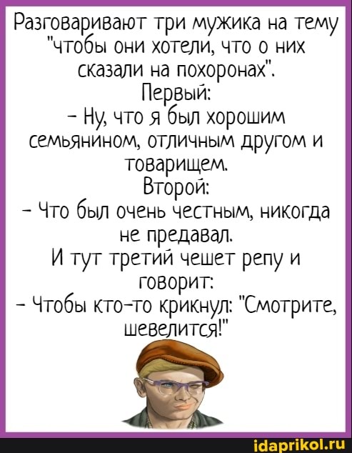 Разговаривают три мужика на тему
"чтобы они хотели, что них сказали на похоронах".
Первый:
Ну что я был хорошим семьянином, отличным друг Томи товарищем.
Второй:
- Что был очень честным, никогда не предавал.
И тут третий чешет репу и говорит:
Чтобы кто-то крикнул: "Смотрите, шевелится!"
