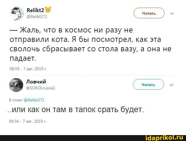 Читать
- Жаль, что в космос ни разу не отправили кота. Я бы посмотрел, как эта сволочь сбрасывает со стола вазу, а она не падает.
- 7 авг. 2019 г.
Ловчий
( чиаь )
В ответ @Вей4271
..или как он там в тапок срать будет.
- 7 авг. 2019 г.