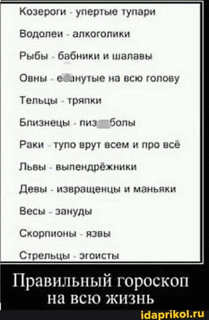 Козероги упертые тупари
Водолеи - алкоголики
Рыбы - бабники и шалавы
Овны анутые на всю голову
Тельцы - тряпки
Близнецы - болы
Раки тупо врут всем и про всё
Львы - выпендрёжники
Девы - извращенцы и маньяки
Весы - зануды
Скорпионы - язвы
Стрельцы - эгоисты
Правильный гороскоп
на всю жизнь