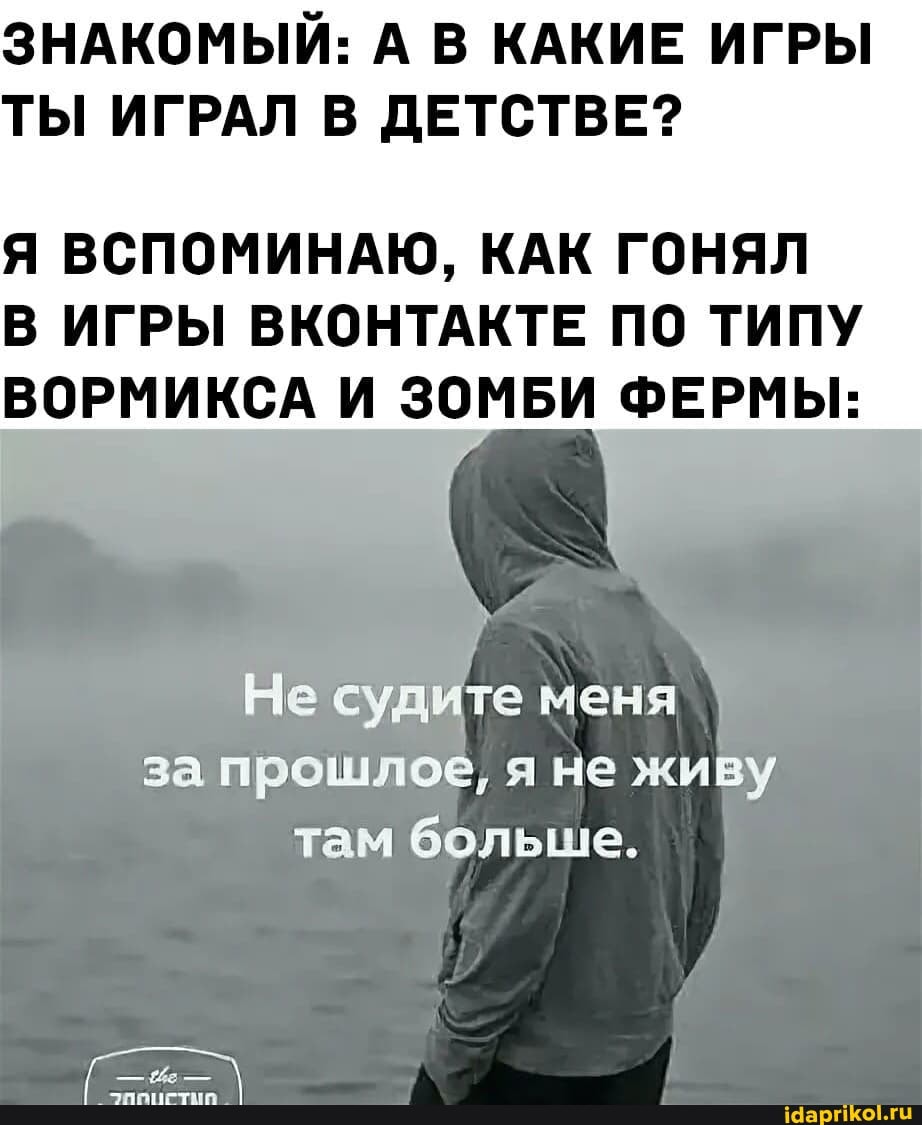 ЗНАКОМЫЙ: А В КАКИЕ ИГРЫ ТЫ ИГРАЛ В ДЕТСТВЕ?
Я ВСПОМИНАЮ, КАК ГОНЯЛ В ИГРЫ ВКОНТАКТЕ ПО ТИПУ ВОРМИКСА И ЗОМБИ ФЕРМЫ:
Не судите меня за прошлое, я не живу
там больше.