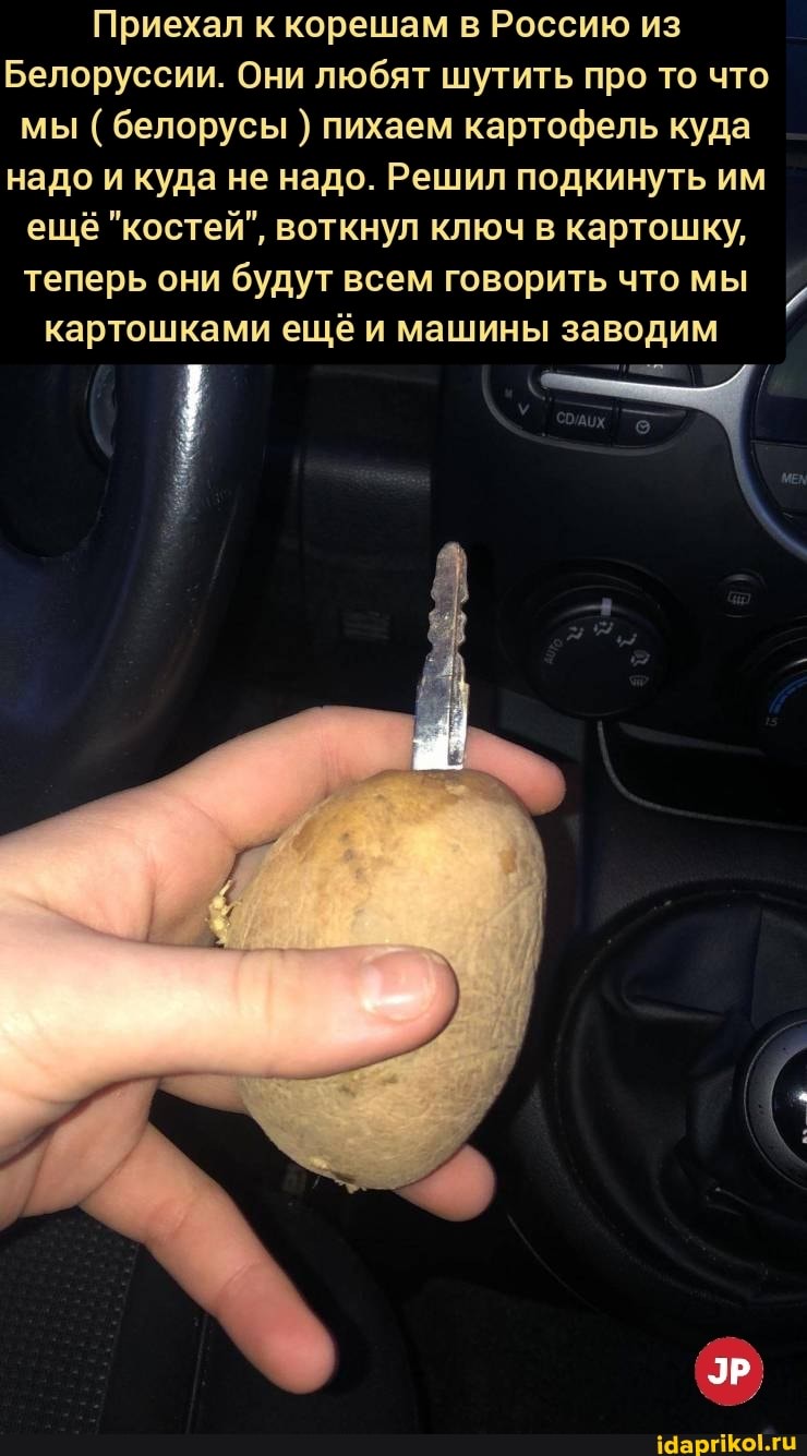 Приехал к корешам в Россию из
Белоруссии. Они любят шутить про то что мы ( белорусы ) пихаем картофель куда надо и куда не надо. Решил подкинуть им ещё "костей", воткнул ключ в картошку, теперь они будут всем говорить что мы картошками ещё и машины заводим
ЭР.