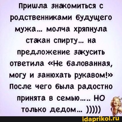 пришла знакомиться с родственниками будущего мужа... молча хряпнула стакан спирту... на предложение закусить ответила "Не балованная, могу и занюхать рукавом!"
После чего была радостно принята в семью..... НО только дедом...