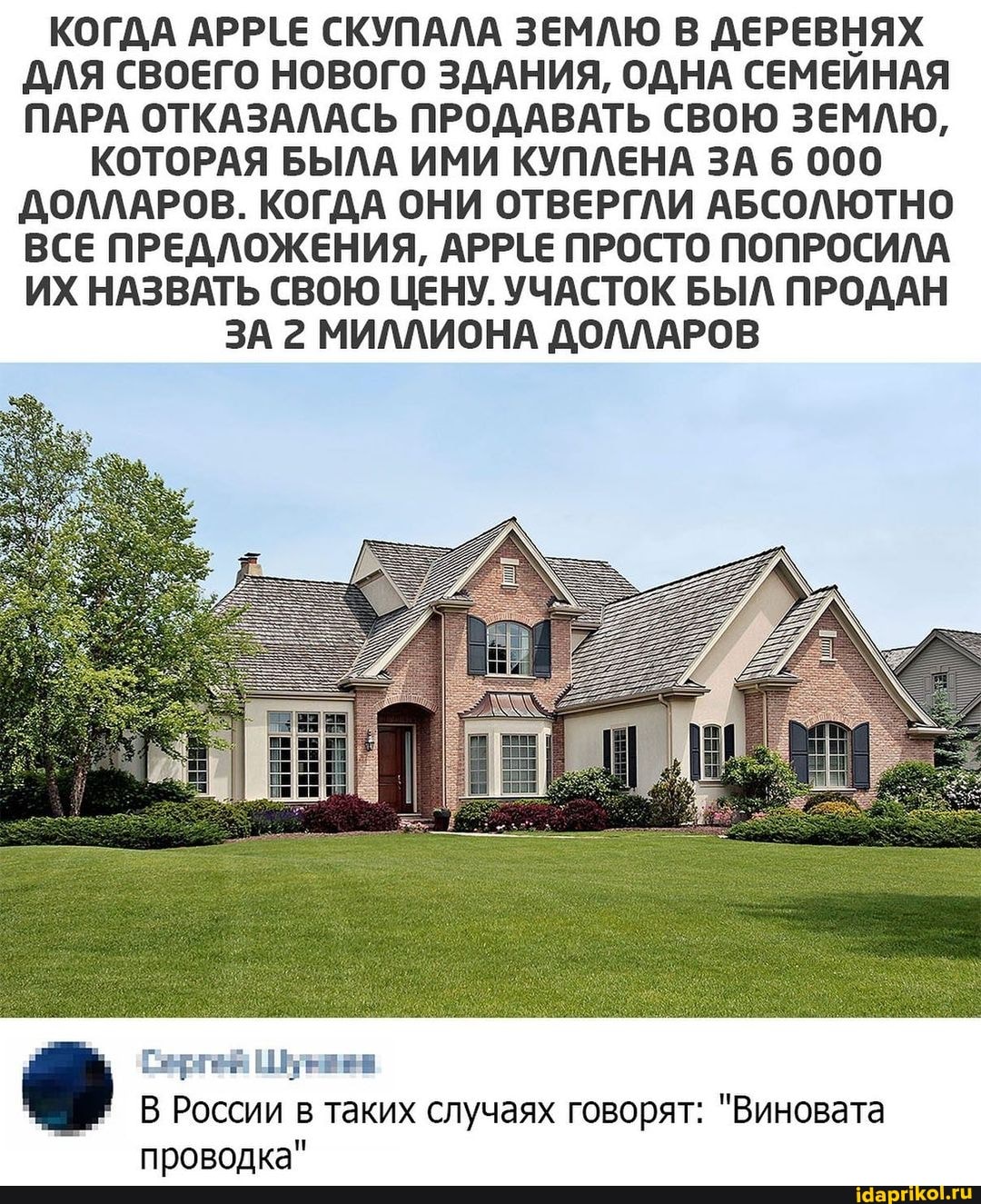 КОГДА АРРЕЕ СКУПАЛА ЗЕМЛЮ В ДЕРЕВНЯХ ДЛЯ СВОЕГО НОВОГО ЗДАНИЯ, ОДНА СЕМЕЙНАЯ ПАРА ОТКАЗАЛАСЬ ПРОДАВАТЬ СВОЮ ЗЕМЛЮ,
КОТОРАЯ БЫЛА ИМИ КУПЛЕНА ЗА 6 000
ДОЛЛАРОВ. КОГДА ОНИ ОТВЕРГЛИ АБСОЛЮТНО ВСЕ ПРЕДЛОЖЕНИЯ, АРРЕЕ ПРОСТО ПОПРОСИЛА ИХ НАЗВАТЬ СВОЮ ЦЕНУ. УЧАСТОК БЫЛ ПРОДАН
ЗА 2 МИЛЛИОНА ДОЛЛАРОВ
Сергея
В России в таких случаях говорят: "Виновата проводка"