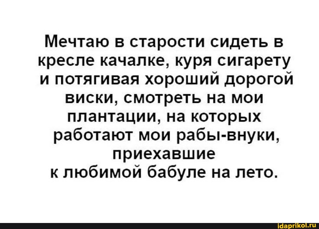 Мечтаю в старости сидеть в кресле качалке, куря сигарету и потягивая хороший дорогой
виски, смотреть на мои плантации, на которых работают мои рабы-внуки, приехавшие к любимой бабуле на лето.