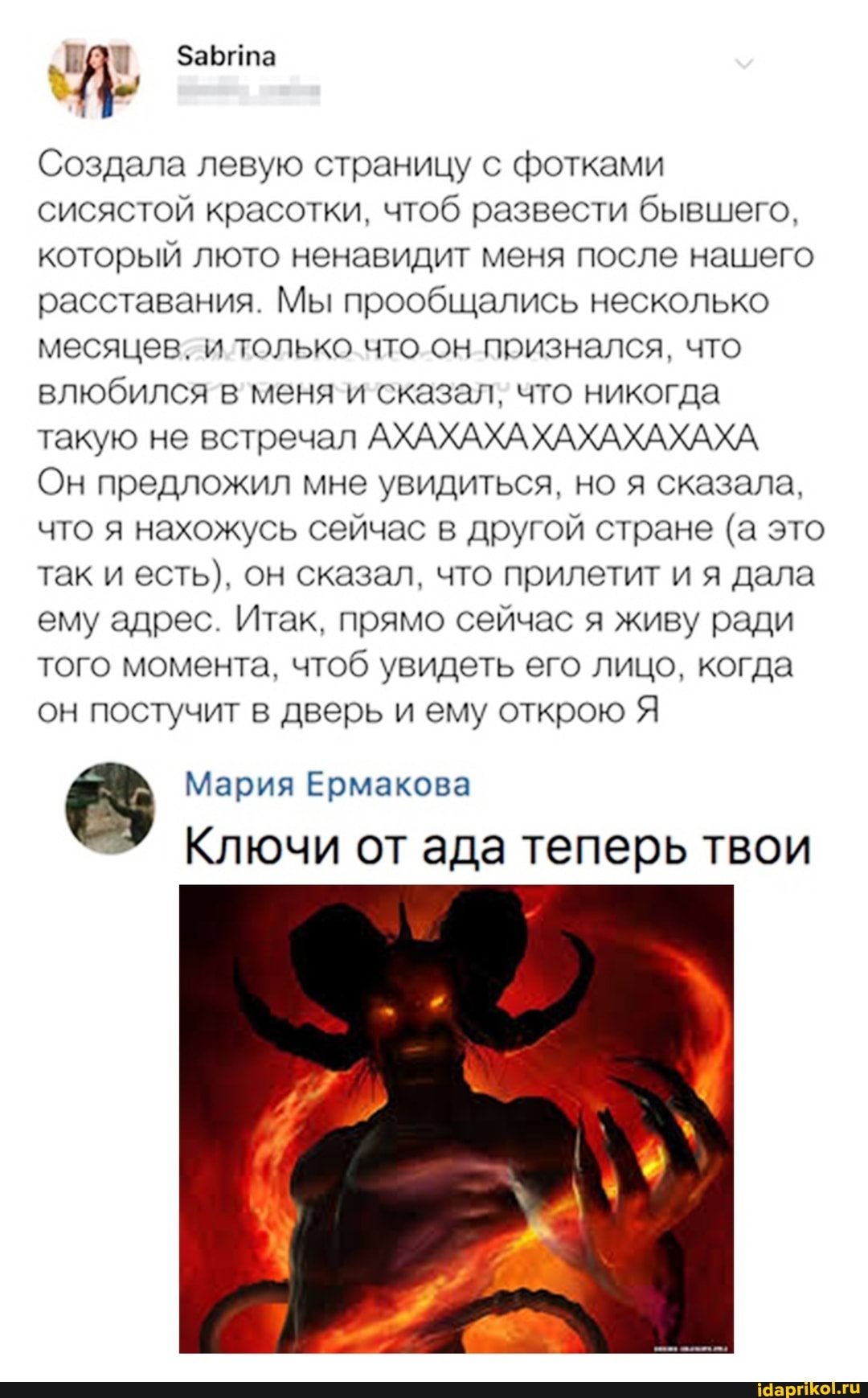 Забита
Создала левую страницу с фотками сисястой красотки. чтоб развести бывшего.
который люто ненавидит меня после нашего расставания. Мы прообщались несколько месяцев. и только что он признался. что влюбился в меня и сказал. что никогда такую не встречал АХАХАХАХАХАХАХАХА Он предложил мне увидиться. но я сказала.
что я нахожусь сейчас в другой стране (а это так и есть). он сказал. что прилетит и я дала ему адрес Итак. прямо сейчас я живу ради того момента. чтоб увидеть его лицо. когда он постучит в дверь и ему открою Я
Мария Ермакова
Ключи от ада теперь твои
