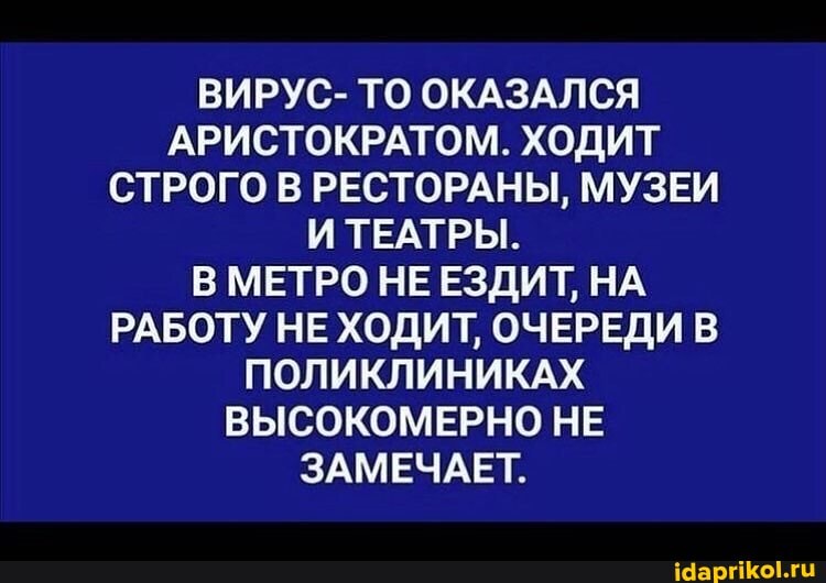 ВИРУС- ТО ОКАЗАЛСЯ АРИСТОКРАТОМ. ХОДИТ СТРОГО В РЕСТОРАНЫ, МУЗЕИ
И ТЕАТРЫ.
МЕТРО НЕ ЕЗДИТ, НА РАБОТУ НЕ ХОДИТ, ОЧЕРЕДИ ПОЛИКЛИНИКАХ ВЫСОКОМЕРНО НЕ ЗАМЕЧАЕТ,
