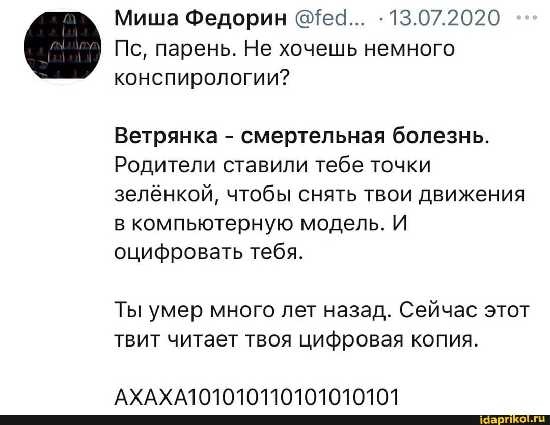 Миша Федорин 13.07.2020
Пс, парень. Не хочешь немного конспирологии?
Ветрянка - смертельная болезнь.
Родители ставили тебе точки зелёнкой, чтобы снять твои движения в компьютерную модель. И оцифровать тебя.
Ты умер много лет назад. Сейчас этот твит читает твоя цифровая копия.
АХАХА1О1010110101010101