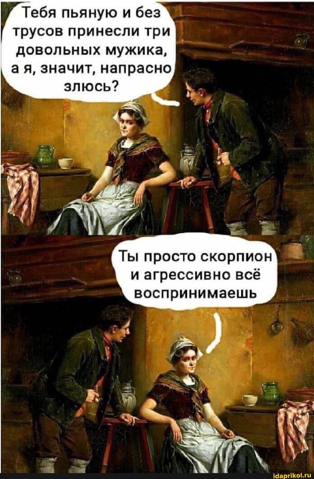 Тебя пьяную и без трусов принесли три довольных мужика, ая, значит, напрасно злюсь?
Ты просто скорпион и агрессивно всё воспринимаешь