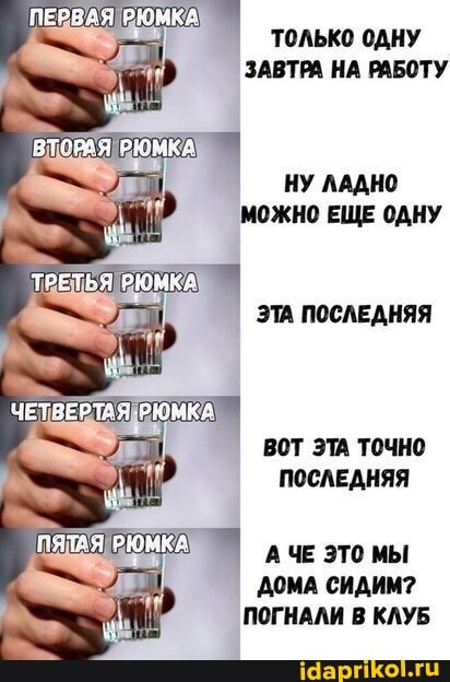 ПЕРВАЯ РЮМКА
РЮМКА
ТРЕТЬЯ ОЮМКА
ЧЕТВЕРТАЯ РЮМКА
ПЯТАЯ РЮНКА
Только ОДНУ ЗАВТРА НА РАБОТУ
НУ ЛАДНО МОЖНО ЕЩЕ ОДНУ
ЭТА ПОСЛЕДНЯЯ
ВОТ ЭТА ТОЧНО ПОСЛЕДНЯЯ
ч АЧЕ ЭТО МЫ ДОМА СИДИМ?
ПОГНАЛИ В КЛУБ