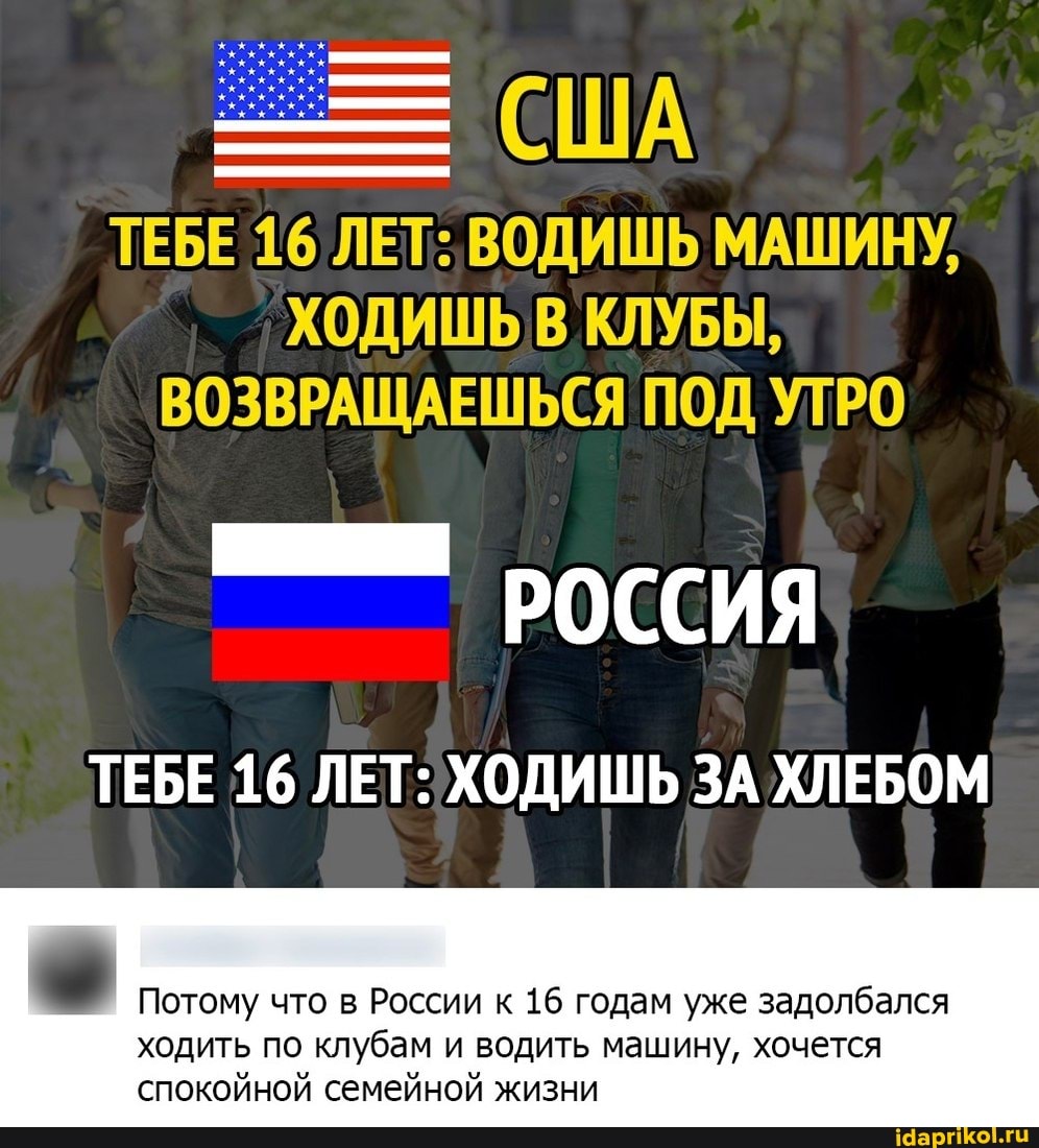 ТЕБЕ 16 ЛЕТ: ВОДИШЬ МАШИНУ,
ХОДИШЬ КЛУБЫ,
ВОЗВРАЩАЕШЬСЯ ПОД УТРО
РОССИЯ
ТЕБЕ 16 ЛЕТ: ХОДИШЬ ЗА ХЛЕБОМ
Потому что в России к 16 годам уже задолбался
ходить по клубам и водить машину, хочется спокойной семейной жизни